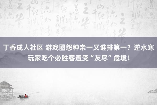 丁香成人社区 游戏圈怨种亲一又谁排第一?逆水寒玩家吃个必胜客遭受“友尽”危境!