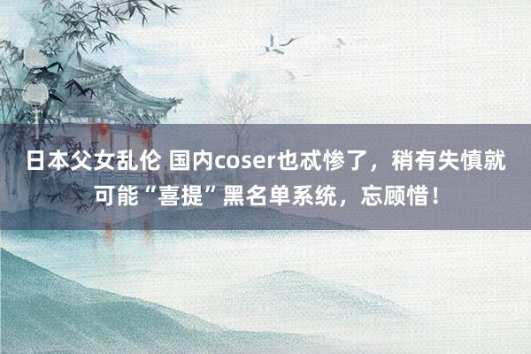 日本父女乱伦 国内coser也忒惨了，稍有失慎就可能“喜提”黑名单系统，忘顾惜！