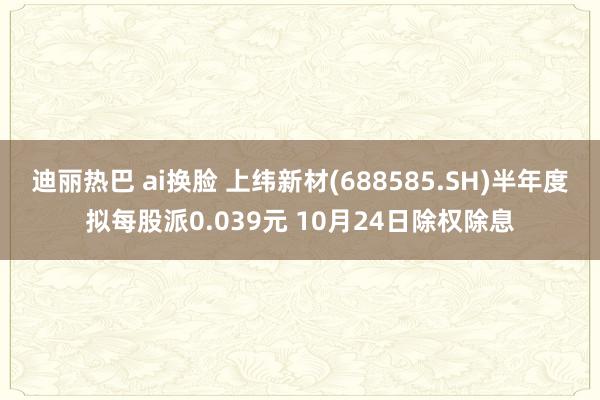迪丽热巴 ai换脸 上纬新材(688585.SH)半年度拟每股派0.039元 10月24日除权除息