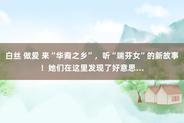 白丝 做爱 来“华裔之乡”，听“端芬女”的新故事！她们在这里发现了好意思...