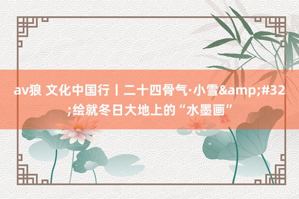 av狼 文化中国行丨二十四骨气·小雪&#32;绘就冬日大地上的“水墨画”