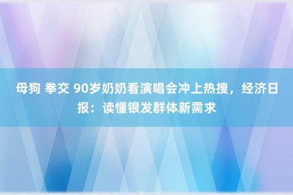 母狗 拳交 90岁奶奶看演唱会冲上热搜，经济日报：读懂银发群体新需求