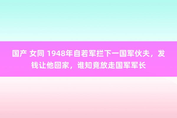 国产 女同 1948年自若军拦下一国军伙夫，发钱让他回家，谁知竟放走国军军长