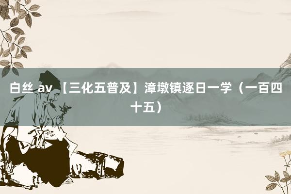 白丝 av 【三化五普及】漳墩镇逐日一学（一百四十五）