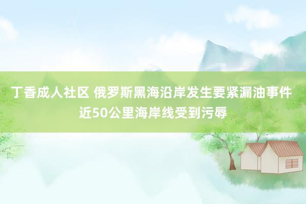 丁香成人社区 俄罗斯黑海沿岸发生要紧漏油事件 近50公里海岸线受到污辱