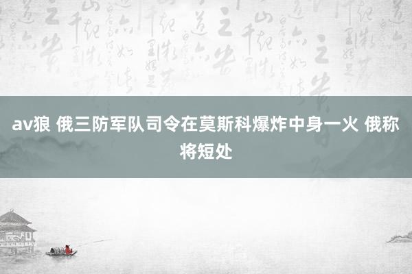 av狼 俄三防军队司令在莫斯科爆炸中身一火 俄称将短处