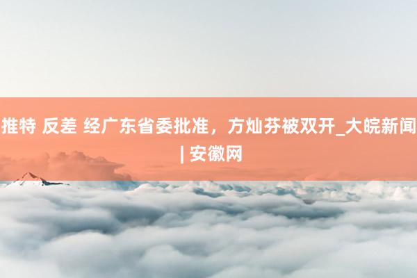 推特 反差 经广东省委批准，方灿芬被双开_大皖新闻 | 安徽网