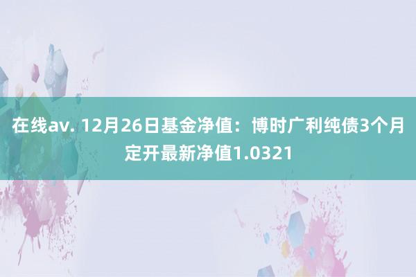在线av. 12月26日基金净值：博时广利纯债3个月定开最新净值1.0321