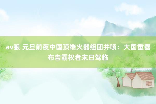 av狼 元旦前夜中国顶端火器组团井喷：大国重器布告霸权者末日驾临