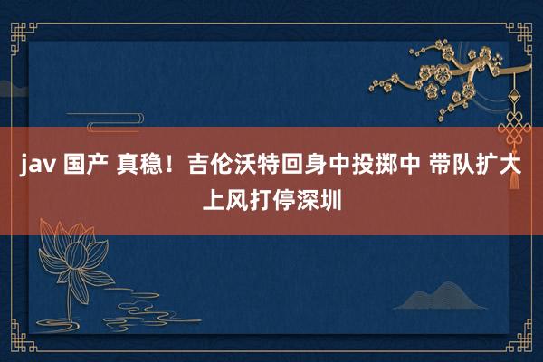 jav 国产 真稳！吉伦沃特回身中投掷中 带队扩大上风打停深圳