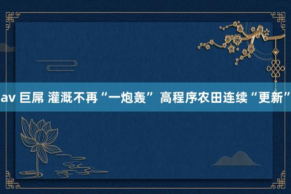 av 巨屌 灌溉不再“一炮轰” 高程序农田连续“更新”