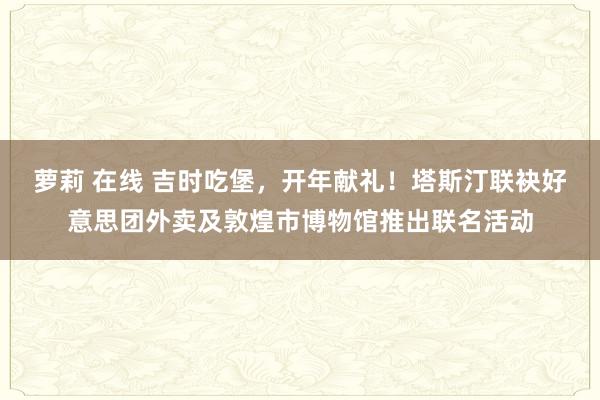 萝莉 在线 吉时吃堡，开年献礼！塔斯汀联袂好意思团外卖及敦煌市博物馆推出联名活动