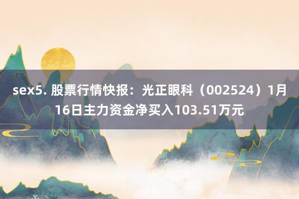 sex5. 股票行情快报：光正眼科（002524）1月16日主力资金净买入103.51万元