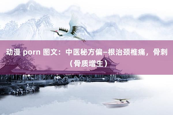 动漫 porn 图文：中医秘方偏—根治颈椎痛，骨刺（骨质增生）