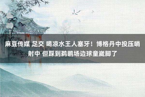 麻豆传媒 足交 喝凉水王人塞牙！博格丹中投压哨射中 但踩到鹈鹕场边球童崴脚了