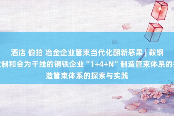 酒店 偷拍 冶金企业管束当代化翻新恶果 | 鞍钢向阳：以数制和会为干线的钢铁企业“1+4+N”制造管束体系的探索与实践