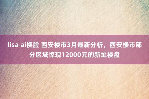 lisa ai换脸 西安楼市3月最新分析，西安楼市部分区域惊现12000元的新址楼盘