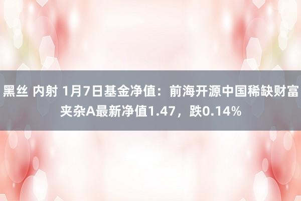黑丝 内射 1月7日基金净值：前海开源中国稀缺财富夹杂A最新净值1.47，跌0.14%