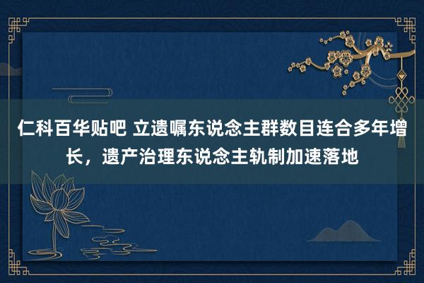 仁科百华贴吧 立遗嘱东说念主群数目连合多年增长，遗产治理东说念主轨制加速落地