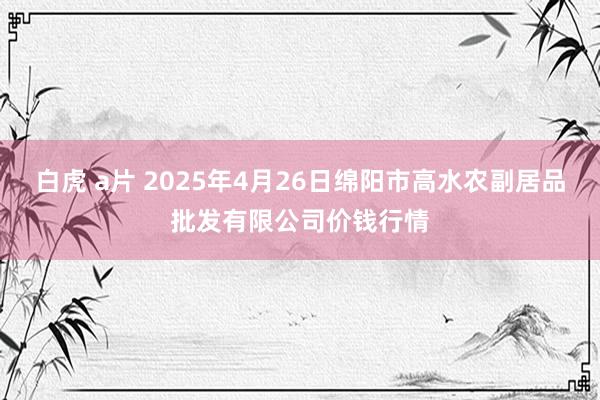 白虎 a片 2025年4月26日绵阳市高水农副居品批发有限公司价钱行情