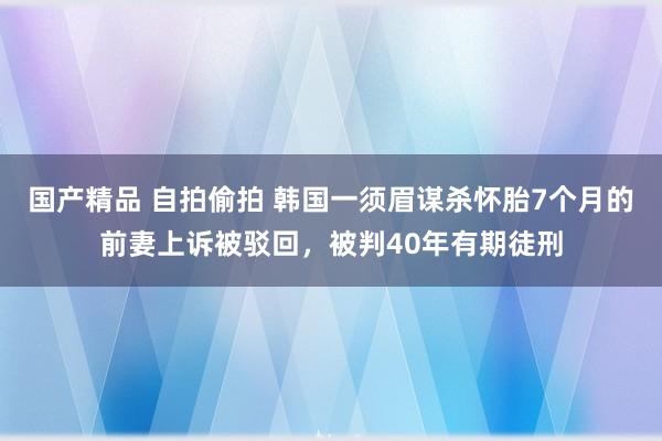 国产精品 自拍偷拍 韩国一须眉谋杀怀胎7个月的前妻上诉被驳回，被判40年有期徒刑